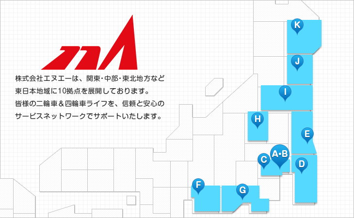 株式会社エヌエーは、関東・中部・東北地方など東日本地域に計12拠点を展開しております。皆様の二輪車＆四輪車ライフを、信頼と安心のサービスネットワークでサポートいたします。